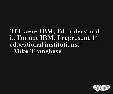 If I were IBM, I'd understand it. I'm not IBM. I represent 14 educational institutions. -Mike Tranghese