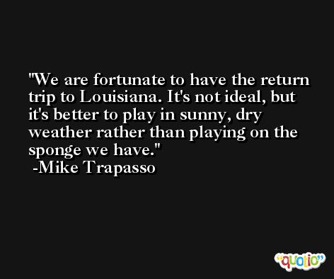 We are fortunate to have the return trip to Louisiana. It's not ideal, but it's better to play in sunny, dry weather rather than playing on the sponge we have. -Mike Trapasso