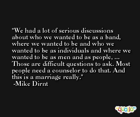 We had a lot of serious discussions about who we wanted to be as a band, where we wanted to be and who we wanted to be as individuals and where we wanted to be as men and as people, ... Those are difficult questions to ask. Most people need a counselor to do that. And this is a marriage really. -Mike Dirnt