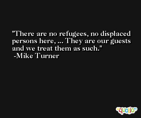 There are no refugees, no displaced persons here, ... They are our guests and we treat them as such. -Mike Turner
