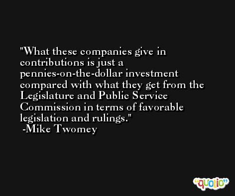 What these companies give in contributions is just a pennies-on-the-dollar investment compared with what they get from the Legislature and Public Service Commission in terms of favorable legislation and rulings. -Mike Twomey