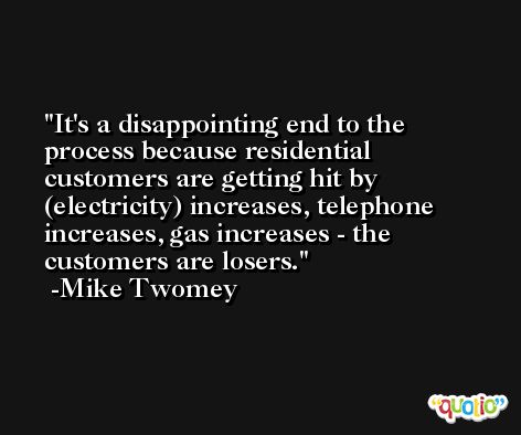 It's a disappointing end to the process because residential customers are getting hit by (electricity) increases, telephone increases, gas increases - the customers are losers. -Mike Twomey