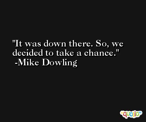 It was down there. So, we decided to take a chance. -Mike Dowling