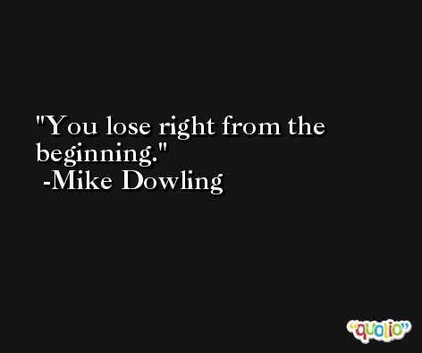 You lose right from the beginning. -Mike Dowling