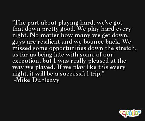 The part about playing hard, we've got that down pretty good. We play hard every night. No matter how many we get down, guys are resilient and we bounce back. We missed some opportunities down the stretch, as far as being late with some of our execution, but I was really pleased at the way we played. If we play like this every night, it will be a successful trip. -Mike Dunleavy