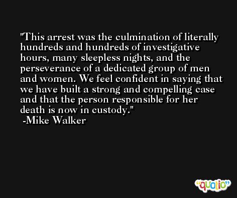 This arrest was the culmination of literally hundreds and hundreds of investigative hours, many sleepless nights, and the perseverance of a dedicated group of men and women. We feel confident in saying that we have built a strong and compelling case and that the person responsible for her death is now in custody. -Mike Walker