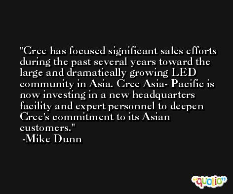 Cree has focused significant sales efforts during the past several years toward the large and dramatically growing LED community in Asia. Cree Asia- Pacific is now investing in a new headquarters facility and expert personnel to deepen Cree's commitment to its Asian customers. -Mike Dunn