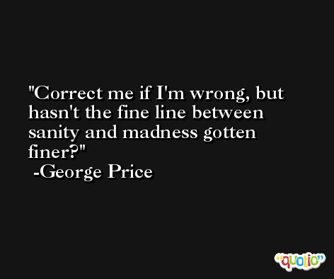 Correct me if I'm wrong, but hasn't the fine line between sanity and madness gotten finer? -George Price