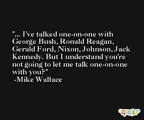 ... I've talked one-on-one with George Bush, Ronald Reagan, Gerald Ford, Nixon, Johnson, Jack Kennedy. But I understand you're not going to let me talk one-on-one with you? -Mike Wallace