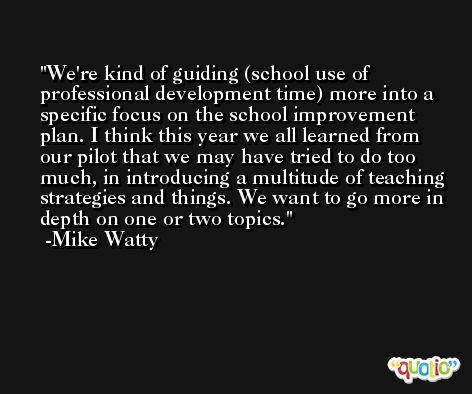 We're kind of guiding (school use of professional development time) more into a specific focus on the school improvement plan. I think this year we all learned from our pilot that we may have tried to do too much, in introducing a multitude of teaching strategies and things. We want to go more in depth on one or two topics. -Mike Watty