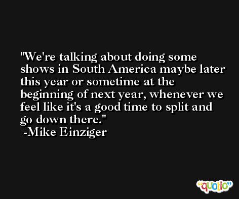 We're talking about doing some shows in South America maybe later this year or sometime at the beginning of next year, whenever we feel like it's a good time to split and go down there. -Mike Einziger