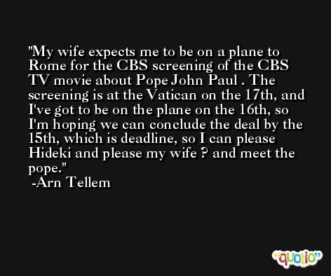 My wife expects me to be on a plane to Rome for the CBS screening of the CBS TV movie about Pope John Paul . The screening is at the Vatican on the 17th, and I've got to be on the plane on the 16th, so I'm hoping we can conclude the deal by the 15th, which is deadline, so I can please Hideki and please my wife ? and meet the pope. -Arn Tellem