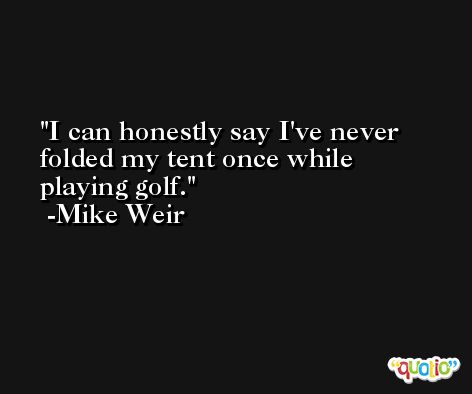 I can honestly say I've never folded my tent once while playing golf. -Mike Weir