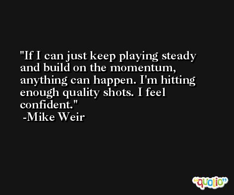If I can just keep playing steady and build on the momentum, anything can happen. I'm hitting enough quality shots. I feel confident. -Mike Weir