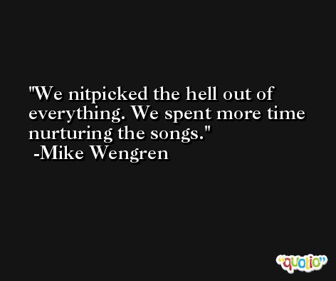 We nitpicked the hell out of everything. We spent more time nurturing the songs. -Mike Wengren