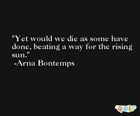 Yet would we die as some have done, beating a way for the rising sun. -Arna Bontemps