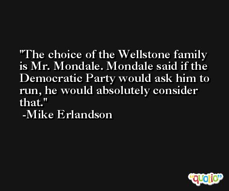 The choice of the Wellstone family is Mr. Mondale. Mondale said if the Democratic Party would ask him to run, he would absolutely consider that. -Mike Erlandson