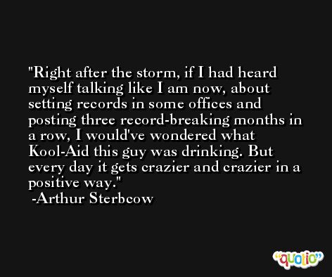 Right after the storm, if I had heard myself talking like I am now, about setting records in some offices and posting three record-breaking months in a row, I would've wondered what Kool-Aid this guy was drinking. But every day it gets crazier and crazier in a positive way. -Arthur Sterbcow
