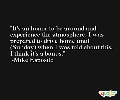 It's an honor to be around and experience the atmosphere. I was prepared to drive home until (Sunday) when I was told about this. I think it's a bonus. -Mike Esposito