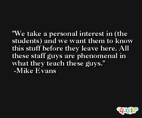 We take a personal interest in (the students) and we want them to know this stuff before they leave here. All these staff guys are phenomenal in what they teach these guys. -Mike Evans