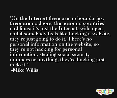 On the Internet there are no boundaries, there are no doors, there are no countries and lines; it's just the Internet, wide open and if somebody feels like hacking a website, they're just going to do it. There's no personal information on the website, so they're not hacking for personal information, stealing social security numbers or anything, they're hacking just to do it. -Mike Willis