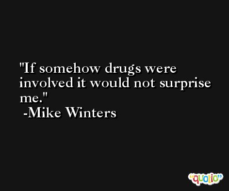 If somehow drugs were involved it would not surprise me. -Mike Winters