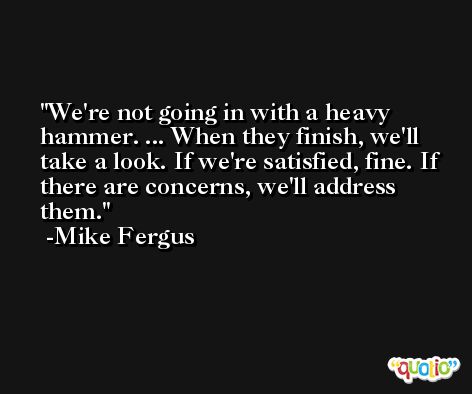 We're not going in with a heavy hammer. ... When they finish, we'll take a look. If we're satisfied, fine. If there are concerns, we'll address them. -Mike Fergus