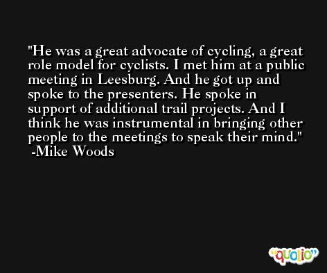 He was a great advocate of cycling, a great role model for cyclists. I met him at a public meeting in Leesburg. And he got up and spoke to the presenters. He spoke in support of additional trail projects. And I think he was instrumental in bringing other people to the meetings to speak their mind. -Mike Woods