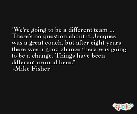 We're going to be a different team ... There's no question about it. Jacques was a great coach, but after eight years there was a good chance there was going to be a change. Things have been different around here. -Mike Fisher