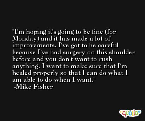 I'm hoping it's going to be fine (for Monday) and it has made a lot of improvements. I've got to be careful because I've had surgery on this shoulder before and you don't want to rush anything. I want to make sure that I'm healed properly so that I can do what I am able to do when I want. -Mike Fisher