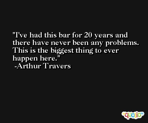 I've had this bar for 20 years and there have never been any problems. This is the biggest thing to ever happen here. -Arthur Travers