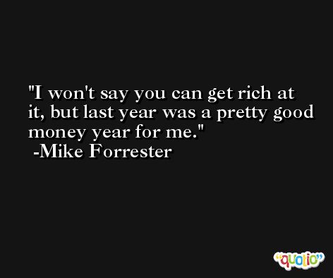 I won't say you can get rich at it, but last year was a pretty good money year for me. -Mike Forrester