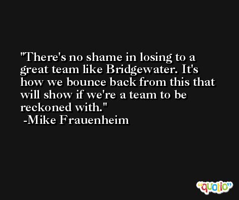 There's no shame in losing to a great team like Bridgewater. It's how we bounce back from this that will show if we're a team to be reckoned with. -Mike Frauenheim