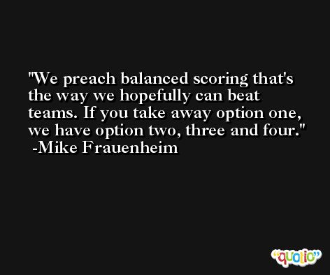 We preach balanced scoring that's the way we hopefully can beat teams. If you take away option one, we have option two, three and four. -Mike Frauenheim