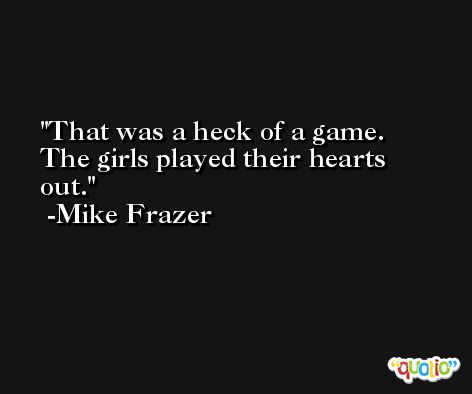 That was a heck of a game. The girls played their hearts out. -Mike Frazer