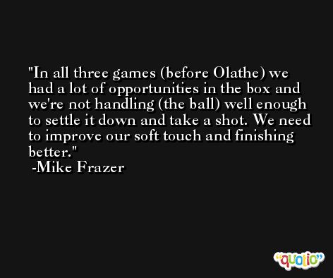 In all three games (before Olathe) we had a lot of opportunities in the box and we're not handling (the ball) well enough to settle it down and take a shot. We need to improve our soft touch and finishing better. -Mike Frazer