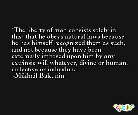 The liberty of man consists solely in this: that he obeys natural laws because he has himself recognized them as such, and not because they have been externally imposed upon him by any extrinsic will whatever, divine or human, collective or individua. -Mikhail Bakunin