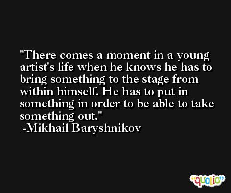There comes a moment in a young artist's life when he knows he has to bring something to the stage from within himself. He has to put in something in order to be able to take something out. -Mikhail Baryshnikov