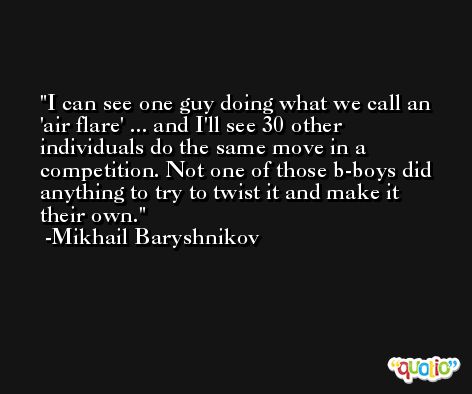 I can see one guy doing what we call an 'air flare' ... and I'll see 30 other individuals do the same move in a competition. Not one of those b-boys did anything to try to twist it and make it their own. -Mikhail Baryshnikov