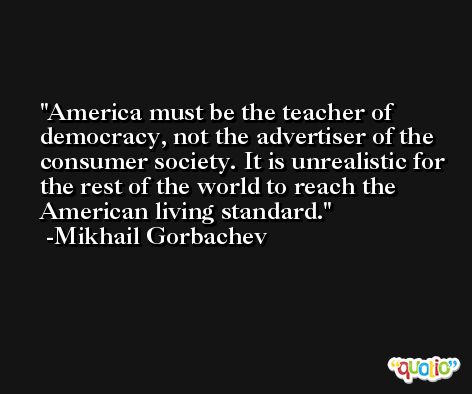 America must be the teacher of democracy, not the advertiser of the consumer society. It is unrealistic for the rest of the world to reach the American living standard. -Mikhail Gorbachev