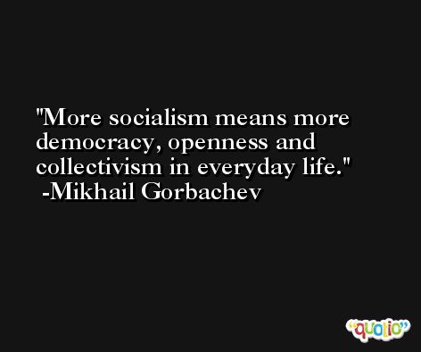 More socialism means more democracy, openness and collectivism in everyday life. -Mikhail Gorbachev