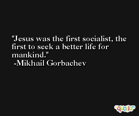 Jesus was the first socialist, the first to seek a better life for mankind. -Mikhail Gorbachev