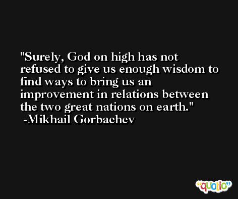 Surely, God on high has not refused to give us enough wisdom to find ways to bring us an improvement in relations between the two great nations on earth. -Mikhail Gorbachev