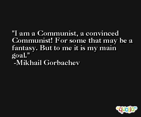 I am a Communist, a convinced Communist! For some that may be a fantasy. But to me it is my main goal. -Mikhail Gorbachev