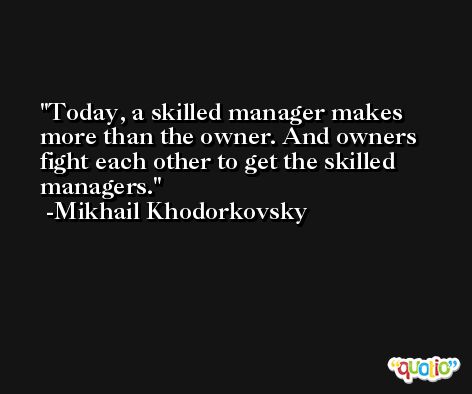 Today, a skilled manager makes more than the owner. And owners fight each other to get the skilled managers. -Mikhail Khodorkovsky