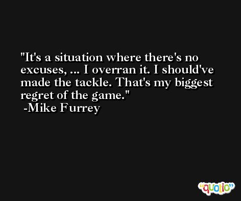 It's a situation where there's no excuses, ... I overran it. I should've made the tackle. That's my biggest regret of the game. -Mike Furrey