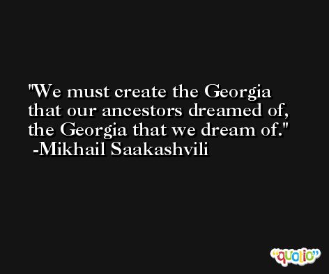 We must create the Georgia that our ancestors dreamed of, the Georgia that we dream of. -Mikhail Saakashvili