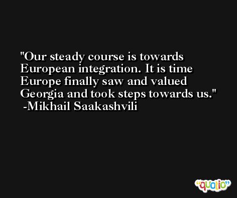 Our steady course is towards European integration. It is time Europe finally saw and valued Georgia and took steps towards us. -Mikhail Saakashvili