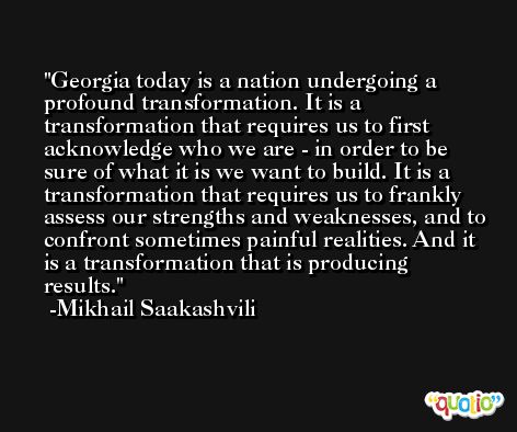 Georgia today is a nation undergoing a profound transformation. It is a transformation that requires us to first acknowledge who we are - in order to be sure of what it is we want to build. It is a transformation that requires us to frankly assess our strengths and weaknesses, and to confront sometimes painful realities. And it is a transformation that is producing results. -Mikhail Saakashvili