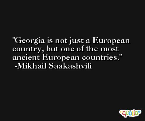 Georgia is not just a European country, but one of the most ancient European countries. -Mikhail Saakashvili